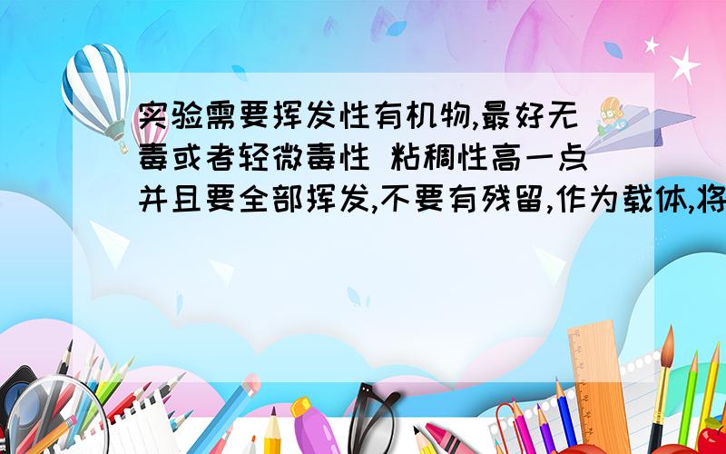 实验需要挥发性有机物,最好无毒或者轻微毒性 粘稠性高一点并且要全部挥发,不要有残留,作为载体,将一些小颗粒涂到物体表面(金属颗粒,不需要考虑溶解)有没有这样的试剂?不行粘稠度不行~