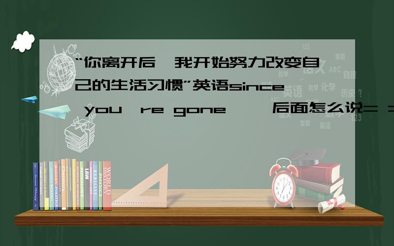 “你离开后,我开始努力改变自己的生活习惯”英语since you're gone…… 后面怎么说= =.