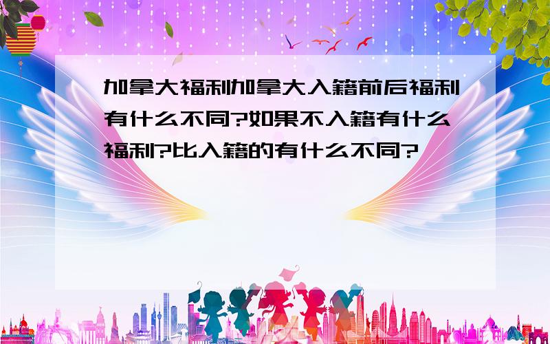 加拿大福利加拿大入籍前后福利有什么不同?如果不入籍有什么福利?比入籍的有什么不同?