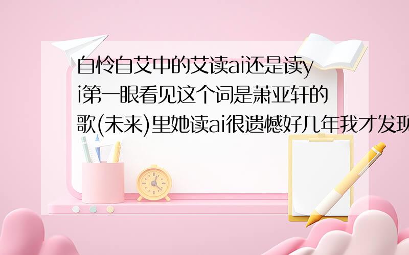 自怜自艾中的艾读ai还是读yi第一眼看见这个词是萧亚轩的歌(未来)里她读ai很遗憾好几年我才发现.我有给她的新浪博客里说,可是什么也没有,谁可以给我一个理性的解决方法让她注意,中内外