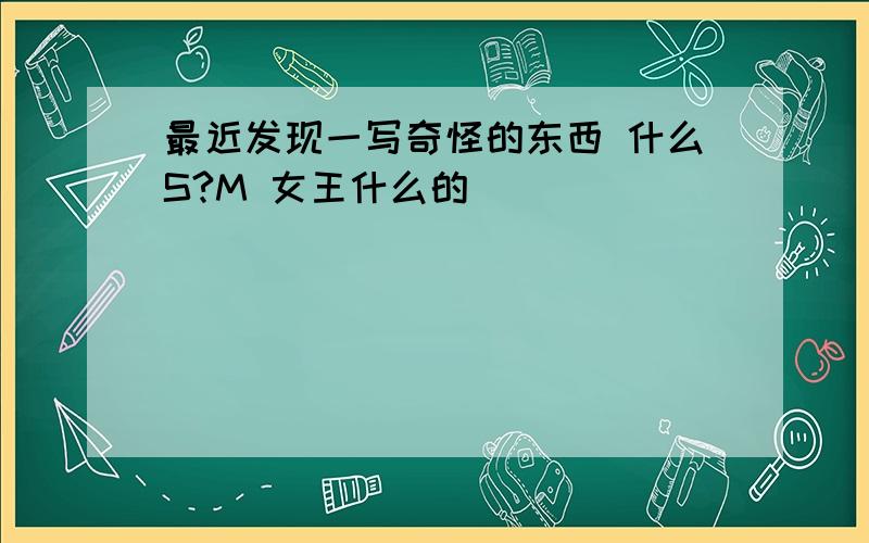 最近发现一写奇怪的东西 什么S?M 女王什么的