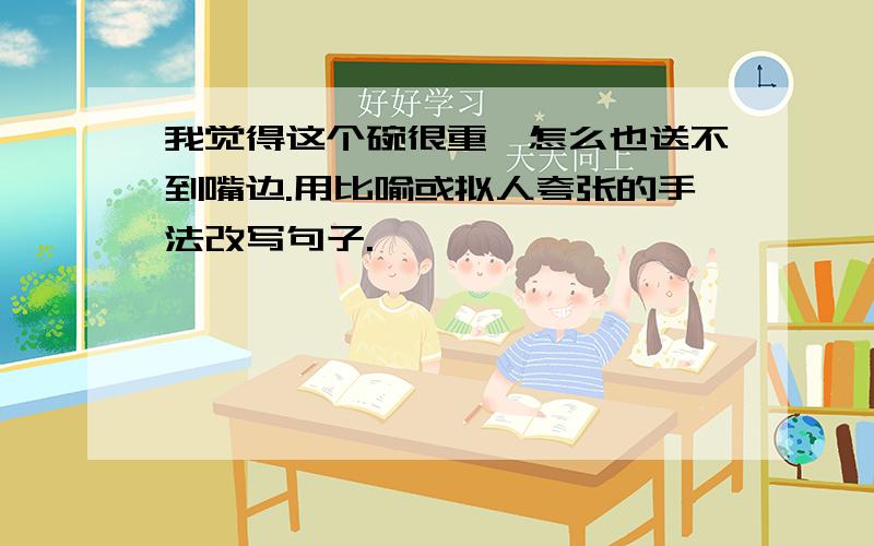 我觉得这个碗很重,怎么也送不到嘴边.用比喻或拟人夸张的手法改写句子.