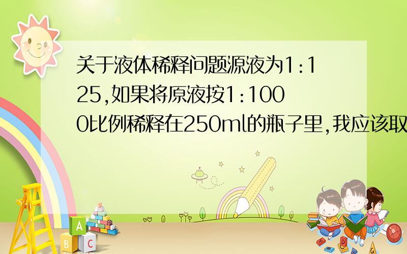 关于液体稀释问题源液为1:125,如果将原液按1:1000比例稀释在250ml的瓶子里,我应该取多少源液放在250ml的瓶子里?请朋友回答一下,最好有个分析步骤.请给个准确的数,即多少ml?