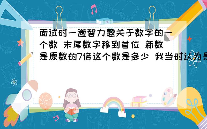 面试时一道智力题关于数字的一个数 末尾数字移到首位 新数是原数的7倍这个数是多少 我当时认为是将首末2个数字互换 我就从2位数算到4位数 分析了感觉不可能 回来后同学说不是互换不知