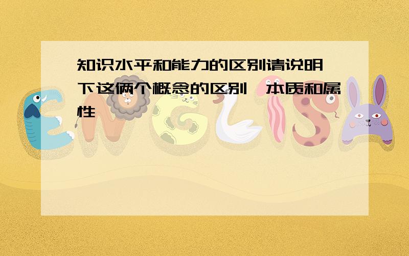 知识水平和能力的区别请说明一下这俩个概念的区别,本质和属性