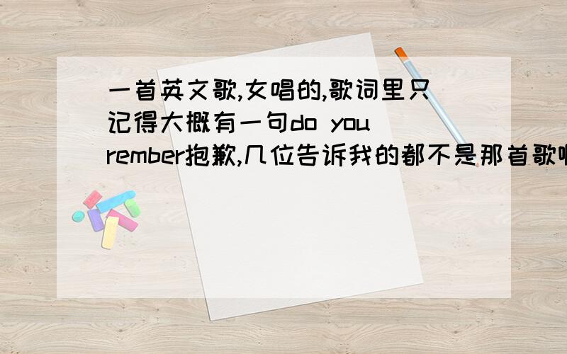 一首英文歌,女唱的,歌词里只记得大概有一句do you rember抱歉,几位告诉我的都不是那首歌啊,不过你们说的歌都挺好听的,那首歌旋律比较慢的,还有男声唱了几句 哈 五楼的朋友,也不是你说的这