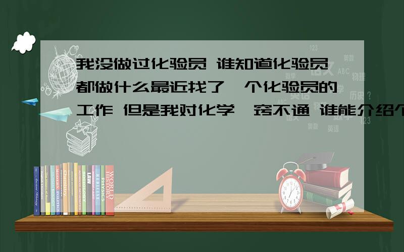 我没做过化验员 谁知道化验员都做什么最近找了一个化验员的工作 但是我对化学一窍不通 谁能介绍个容易懂的化学基础知识 那个厂好象是做 氨化 钨化 氧化 谁帮我下 做这个工作能用的到