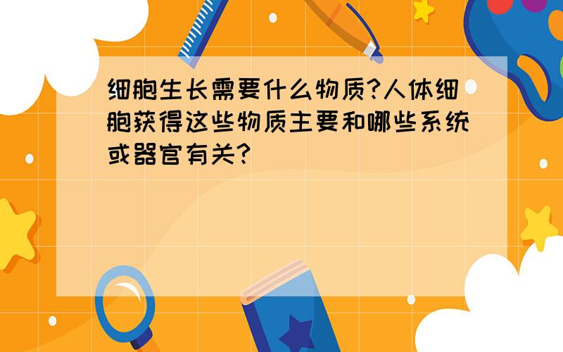 细胞生长需要什么物质?人体细胞获得这些物质主要和哪些系统或器官有关?