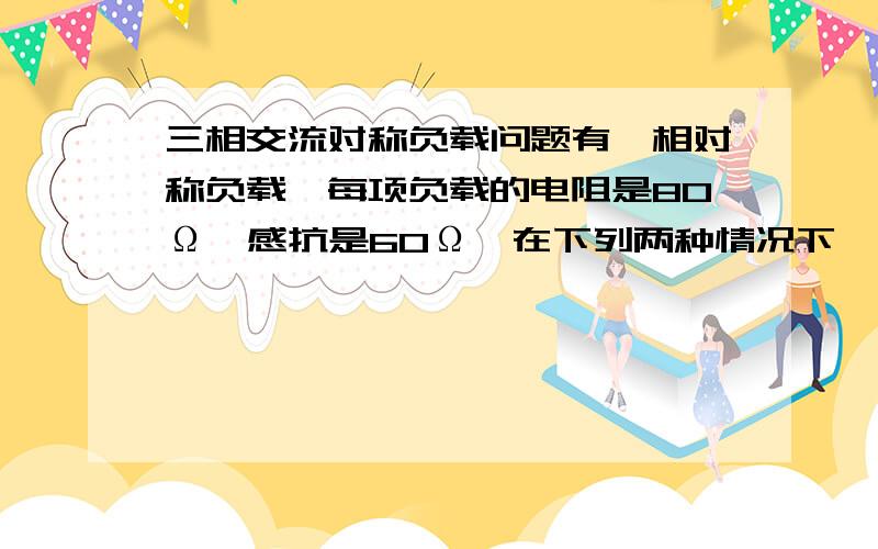 三相交流对称负载问题有一相对称负载,每项负载的电阻是80Ω,感抗是60Ω,在下列两种情况下,求：负载上通过的电流,相线上的电流和电路消耗的功率.（1）负载连成星形,接于线电压为380V的三