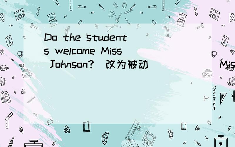 Do the students welcome Miss Johnson?（改为被动）_____ Miss Johnson ______ ______ the students?