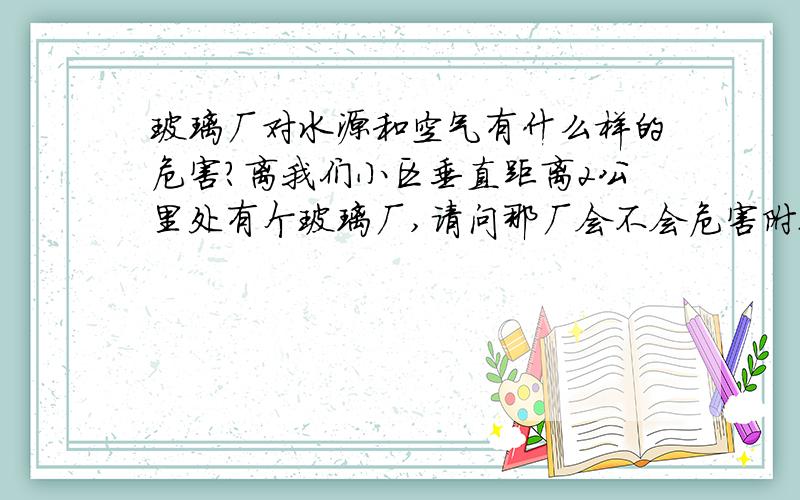 玻璃厂对水源和空气有什么样的危害?离我们小区垂直距离2公里处有个玻璃厂,请问那厂会不会危害附近几个小区的饮用水安全?玻璃厂排放的废气会不会对周边小区产生危害?