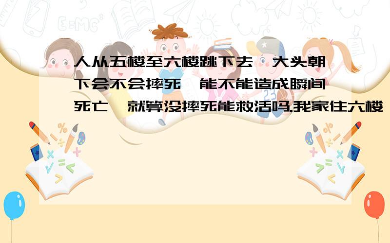 人从五楼至六楼跳下去,大头朝下会不会摔死,能不能造成瞬间死亡,就算没摔死能救活吗.我家住六楼,我想跳楼自杀,但我听人说跳楼时从六楼跳下保持大头朝下会百分之百摔死,很可能瞬间死亡