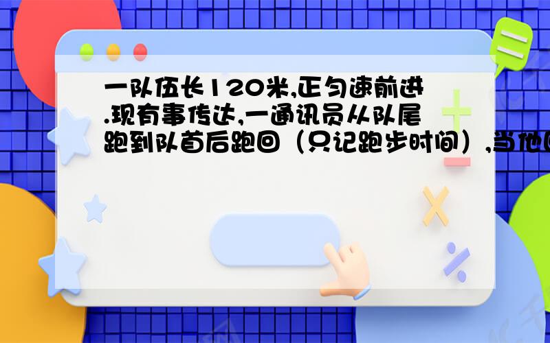 一队伍长120米,正匀速前进.现有事传达,一通讯员从队尾跑到队首后跑回（只记跑步时间）,当他回到队尾,不要复制黏贴的,快,