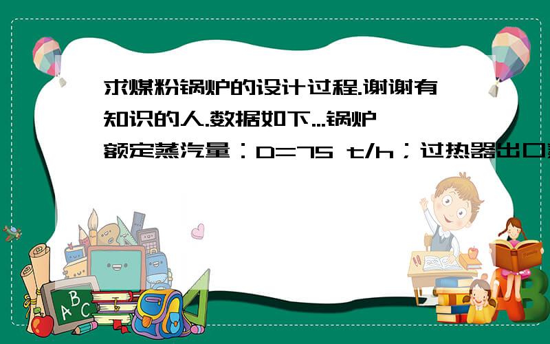 求煤粉锅炉的设计过程.谢谢有知识的人.数据如下...锅炉额定蒸汽量：D=75 t/h；过热器出口蒸汽压力：Pgr=3.9 MPa(表压)；过热器出口蒸汽温度：tgr=450℃；给水温度：tgs=170℃；排污率：Ppw= 2 %；