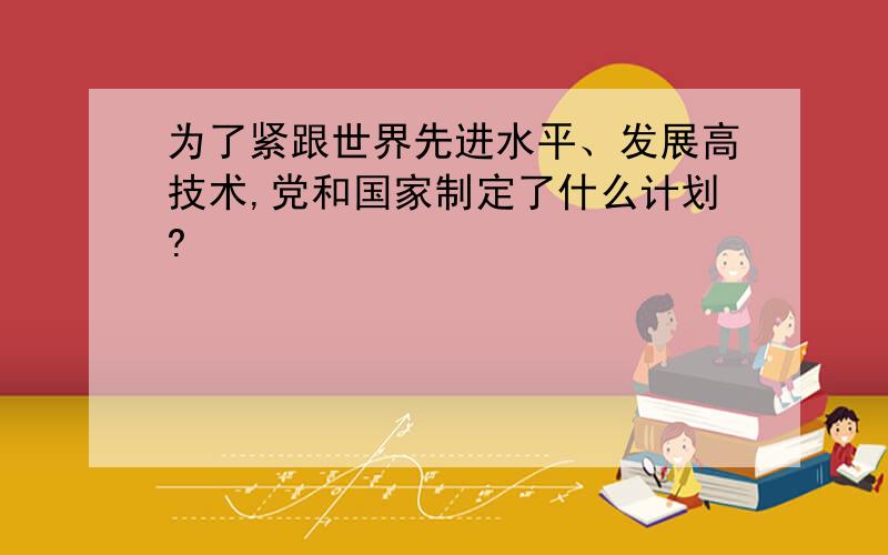 为了紧跟世界先进水平、发展高技术,党和国家制定了什么计划?