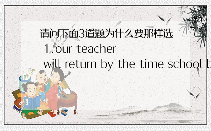 请问下面3道题为什么要那样选 1.our teacher will return by the time school begins.为什么要选begins(will begin,began,is beginning,begins)2.our classes___begin__at 7:30 tomorrow morning.(begin,begins,is beginning,were beginning)3.the tr
