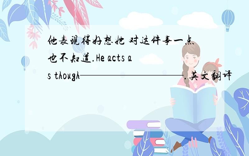 他表现得好想她 对这件事一点也不知道.He acts as though—————————.英文翻译