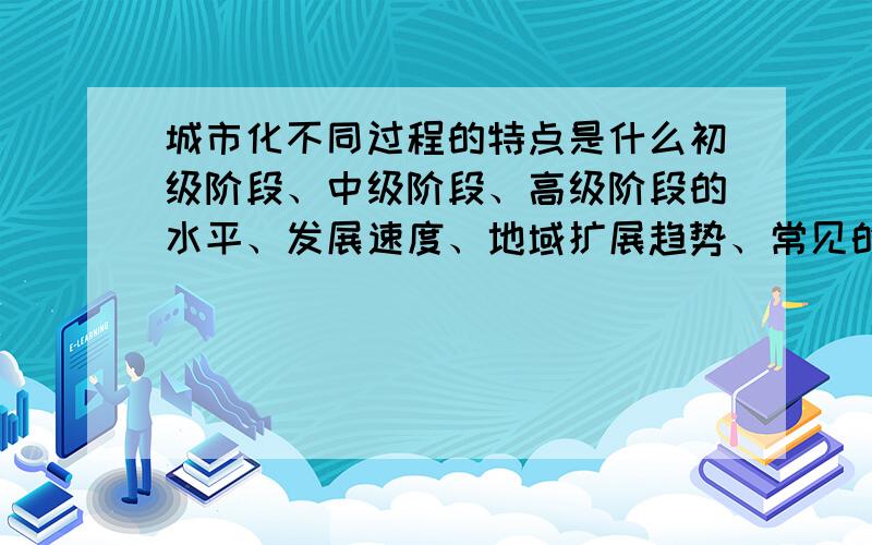 城市化不同过程的特点是什么初级阶段、中级阶段、高级阶段的水平、发展速度、地域扩展趋势、常见的问题