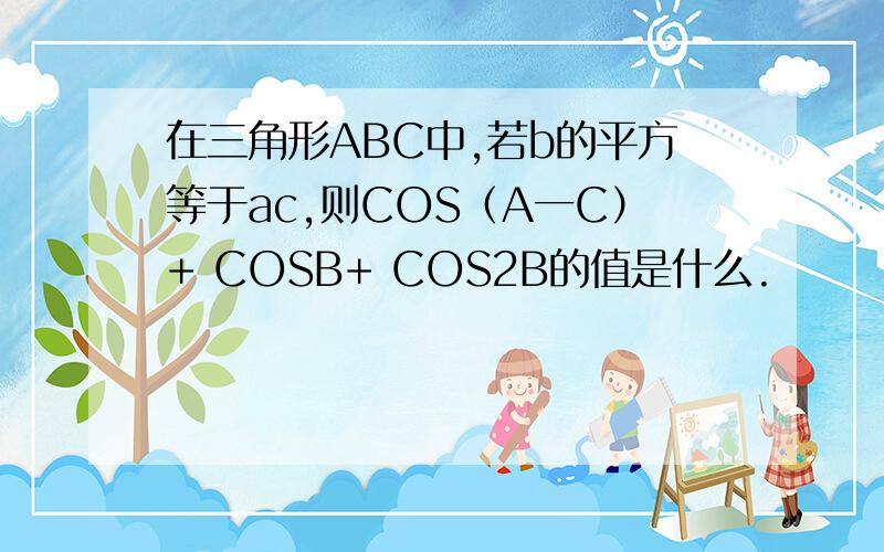 在三角形ABC中,若b的平方等于ac,则COS（A一C）+ COSB+ COS2B的值是什么.