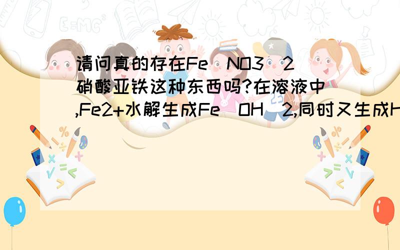 请问真的存在Fe(NO3)2硝酸亚铁这种东西吗?在溶液中,Fe2+水解生成Fe（OH）2,同时又生成HNO3,那么这两个东西在一起不是会反应掉吗?这样一来,由于平衡不断右移,Fe(NO3)2在溶液中就自发的转变成其