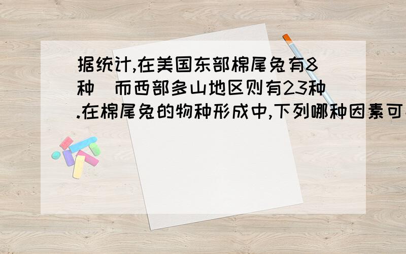 据统计,在美国东部棉尾兔有8种．而西部多山地区则有23种.在棉尾兔的物种形成中,下列哪种因素可能起到重要作用：A、 变异  B．遗传  C．地理隔离  D生殖隔离