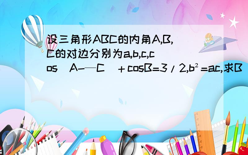 设三角形ABC的内角A,B,C的对边分别为a,b,c,cos（A-—C)＋cosB=3/2,b²=ac,求B