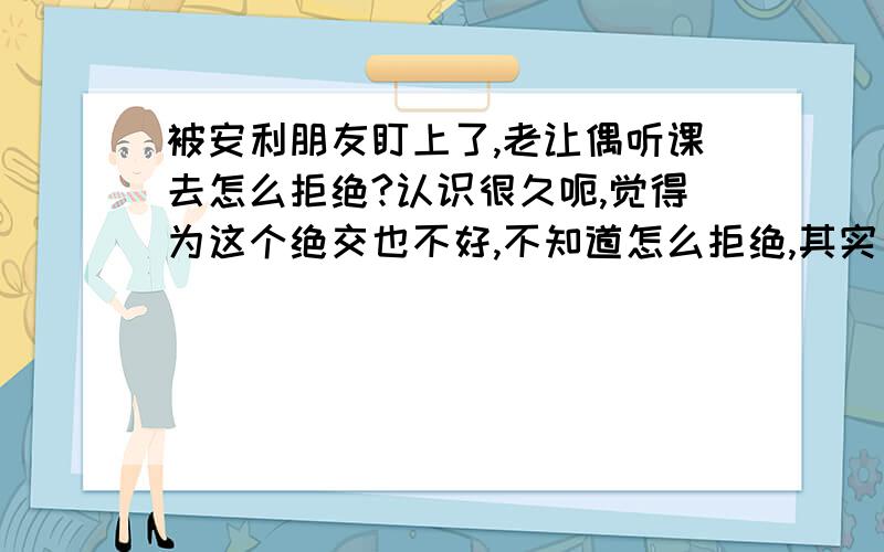 被安利朋友盯上了,老让偶听课去怎么拒绝?认识很久呃,觉得为这个绝交也不好,不知道怎么拒绝,其实已经斩钉截铁的拒绝了.还是烦我来说一堆他们的东西多好,咋么办!不感兴趣也说了,她看不