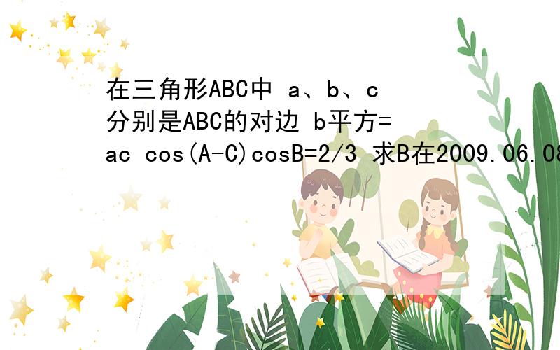 在三角形ABC中 a、b、c分别是ABC的对边 b平方=ac cos(A-C)cosB=2/3 求B在2009.06.08日之前回答有效