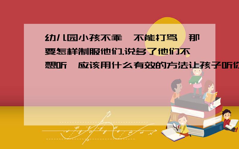 幼儿园小孩不乖,不能打骂,那要怎样制服他们.说多了他们不想听,应该用什么有效的方法让孩子听你的话比好呢?希望讲仔细一点,多讲点最好.