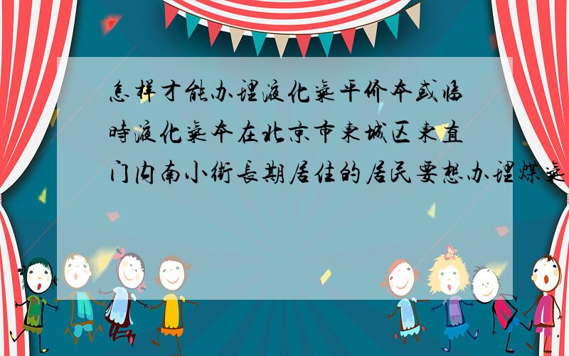 怎样才能办理液化气平价本或临时液化气本在北京市东城区东直门内南小街长期居住的居民要想办理煤气本跟谁联系,电话,地址是什么北京液化气总公司电话和地址各是什么