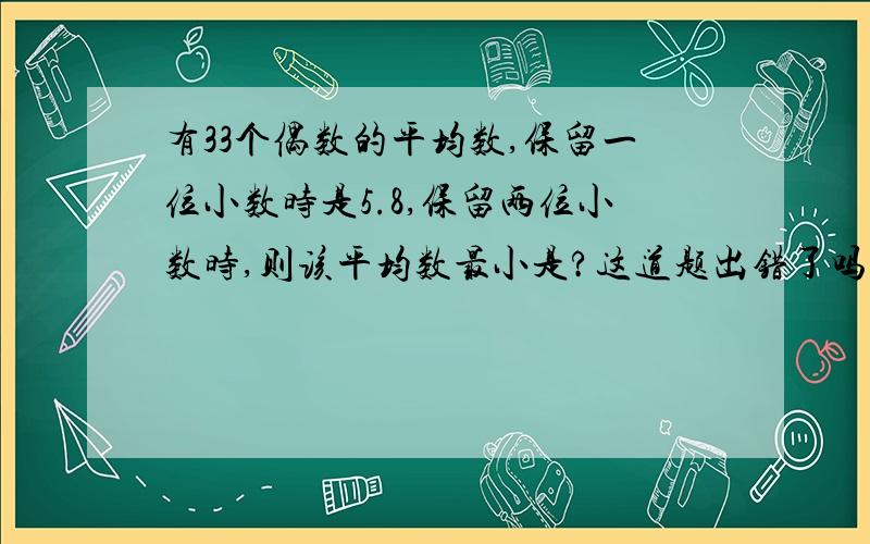 有33个偶数的平均数,保留一位小数时是5.8,保留两位小数时,则该平均数最小是?这道题出错了吗,偶数在自然数的范围内33个平均不能有5.8这么小的平均数吧.如果有的话,