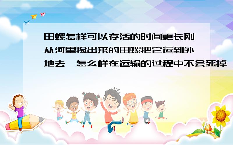 田螺怎样可以存活的时间更长刚从河里捡出来的田螺把它运到外地去,怎么样在运输的过程中不会死掉,大概运输途中所花时间为十二个小时左右!