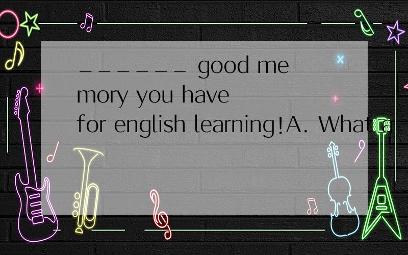 ______ good memory you have for english learning!A. What a   B. What    C.    How    D. How a选择A    如果变成以How开头应该怎么变?There is  ___ saying that ____ practice makes perfectA. a; the    B. the;a   C. a; /   D  the; /选择C