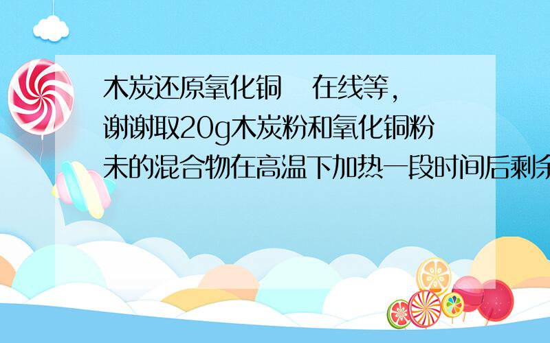 木炭还原氧化铜   在线等,谢谢取20g木炭粉和氧化铜粉未的混合物在高温下加热一段时间后剩余的固体混合物质量为15.6g 求反应中生成的铜的质量是多少克?在线等,谢谢谢谢!  能否具体点? 我