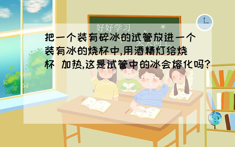 把一个装有碎冰的试管放进一个装有冰的烧杯中,用酒精灯给烧杯 加热,这是试管中的冰会熔化吗?