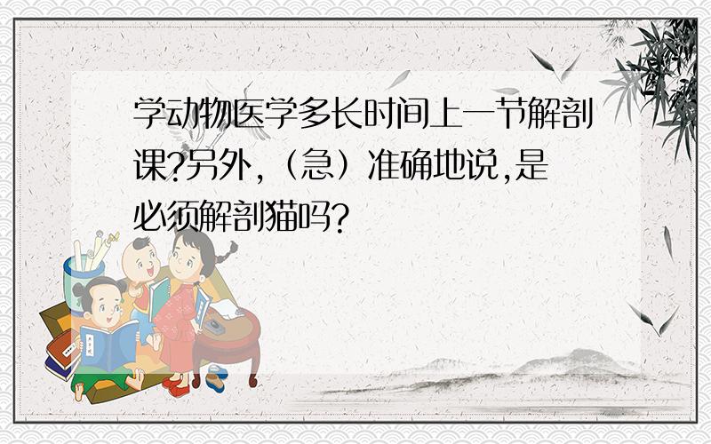 学动物医学多长时间上一节解剖课?另外,（急）准确地说,是必须解剖猫吗?