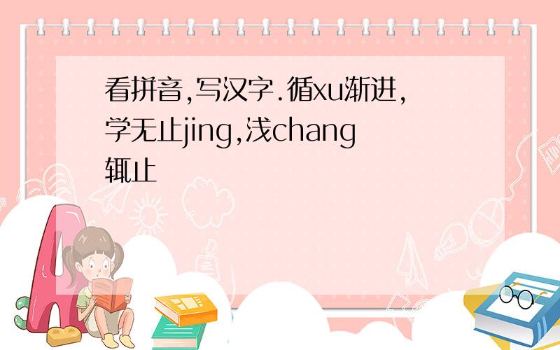 看拼音,写汉字.循xu渐进,学无止jing,浅chang辄止