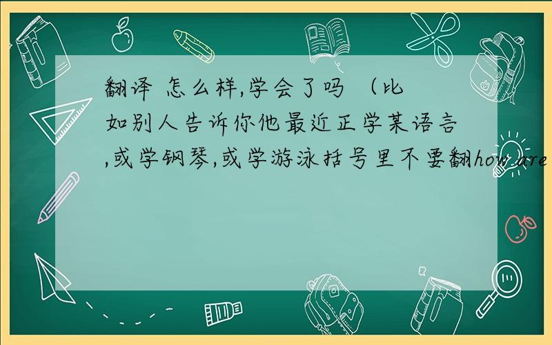 翻译 怎么样,学会了吗 （比如别人告诉你他最近正学某语言,或学钢琴,或学游泳括号里不要翻how are you doing with it