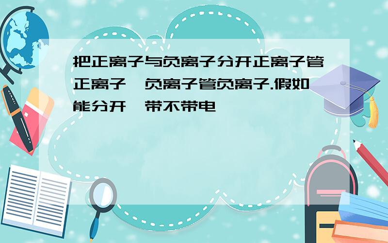 把正离子与负离子分开正离子管正离子,负离子管负离子.假如能分开,带不带电