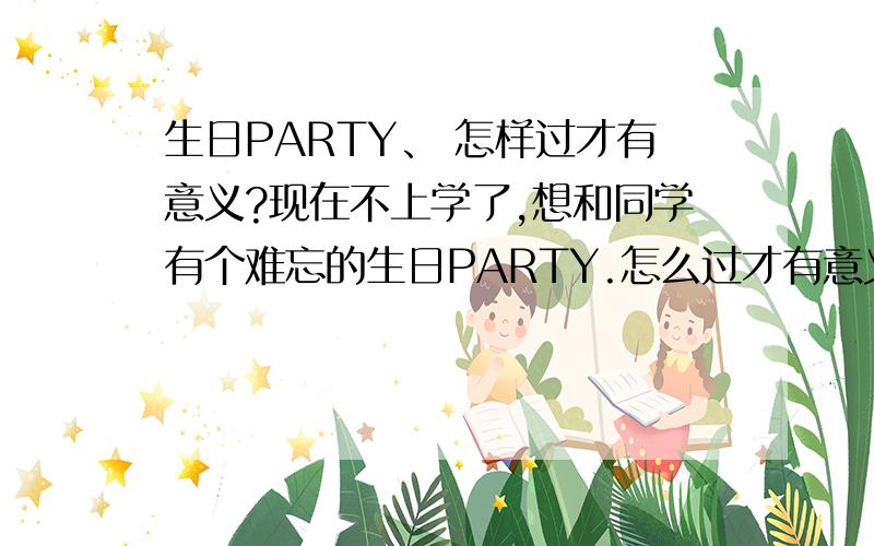 生日PARTY、 怎样过才有意义?现在不上学了,想和同学有个难忘的生日PARTY.怎么过才有意义呢?