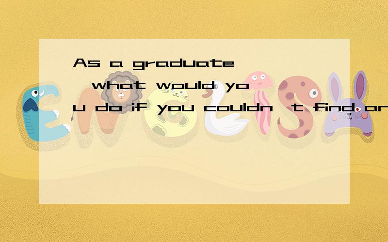 As a graduate ,what would you do if you couldn't find an ideal job?请用英语回答!只要1到2分钟时间长久可以!