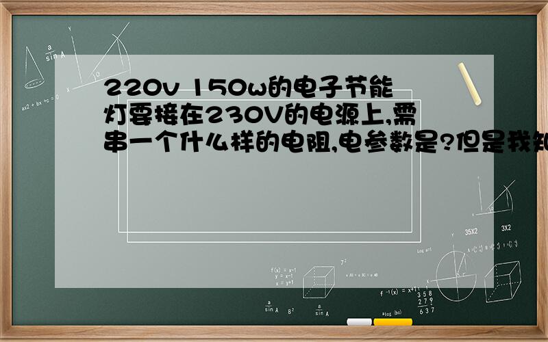 220v 150w的电子节能灯要接在230V的电源上,需串一个什么样的电阻,电参数是?但是我知道用什么类型的电阻，因为它的功率要大于6W才行？帮忙想想用什么样的电阻？