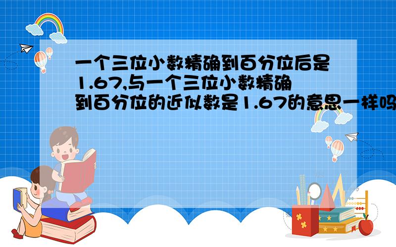 一个三位小数精确到百分位后是1.67,与一个三位小数精确到百分位的近似数是1.67的意思一样吗