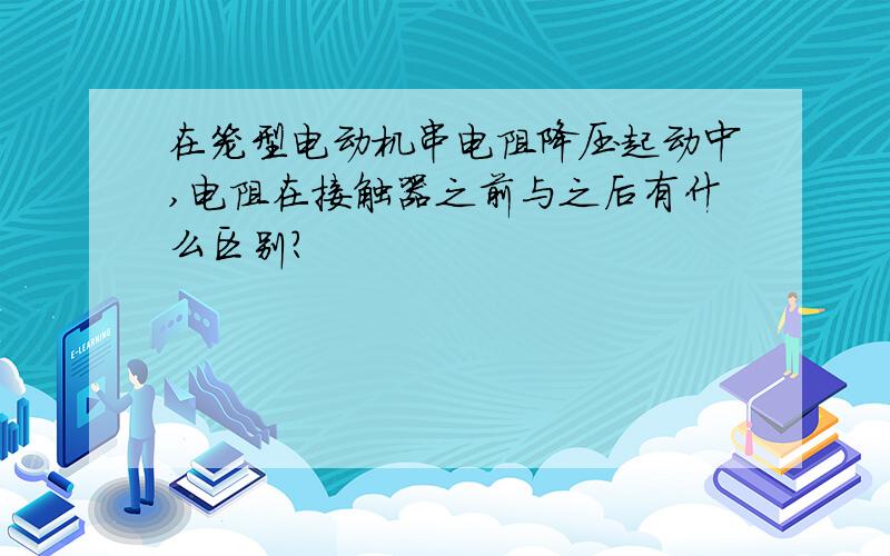 在笼型电动机串电阻降压起动中,电阻在接触器之前与之后有什么区别?