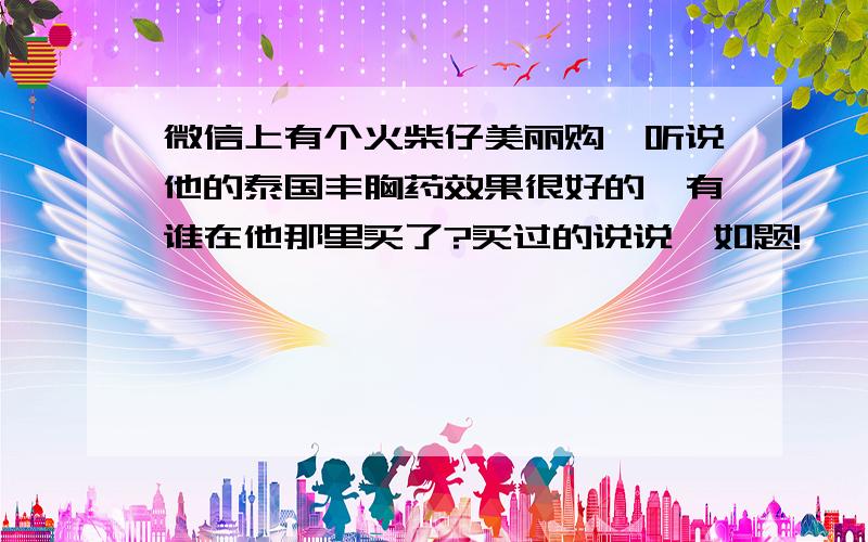 微信上有个火柴仔美丽购,听说他的泰国丰胸药效果很好的,有谁在他那里买了?买过的说说,如题!