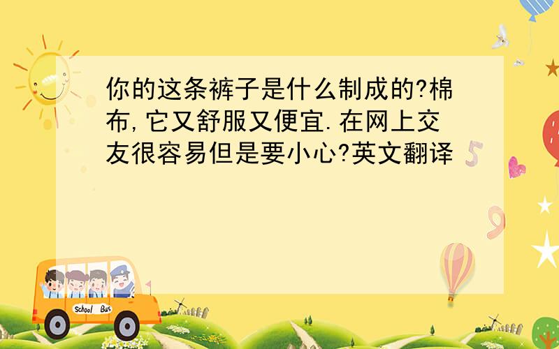 你的这条裤子是什么制成的?棉布,它又舒服又便宜.在网上交友很容易但是要小心?英文翻译