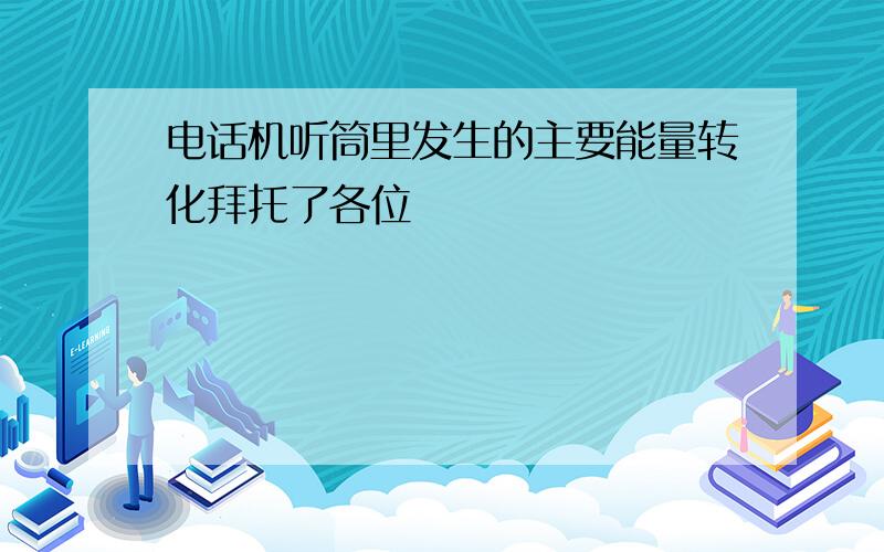 电话机听筒里发生的主要能量转化拜托了各位