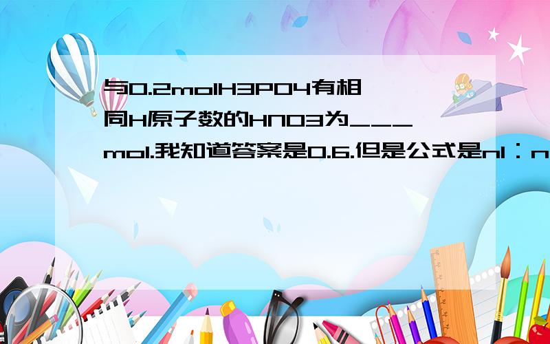 与0.2molH3PO4有相同H原子数的HNO3为___mol.我知道答案是0.6.但是公式是n1：n2=N1：N2 代入0.2mol：n2=3NA：1NA n2解出来是0.07是为什么?哪里出错了吗望耐心解答.第一天学不太熟悉,