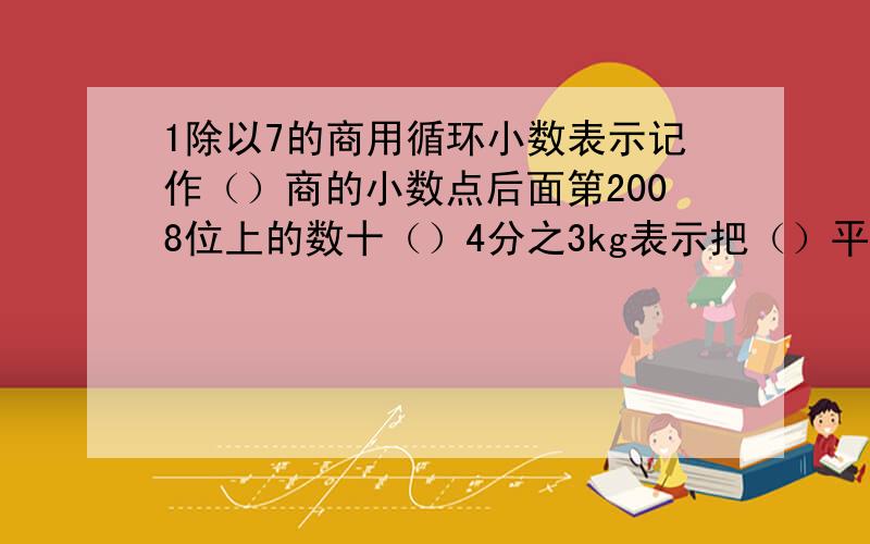 1除以7的商用循环小数表示记作（）商的小数点后面第2008位上的数十（）4分之3kg表示把（）平均分成（）份,取其中的（）份；也可以把（）平均分成（）份,取其中的（）份.