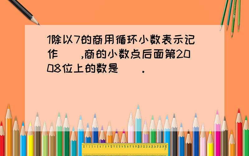 1除以7的商用循环小数表示记作（）,商的小数点后面第2008位上的数是（）.